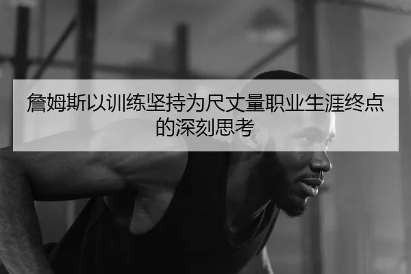 詹姆斯以训练坚持为尺丈量职业生涯终点的深刻思考